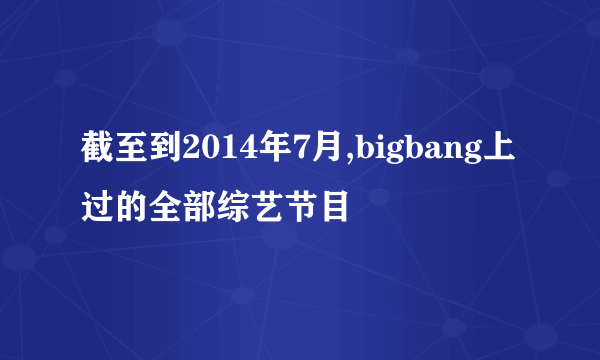 截至到2014年7月,bigbang上过的全部综艺节目