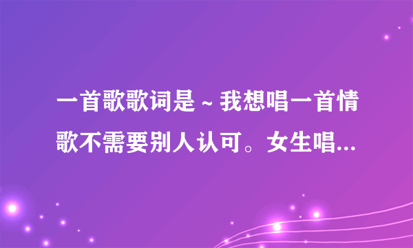 一首歌歌词是～我想唱一首情歌不需要别人认可。女生唱的！啥歌