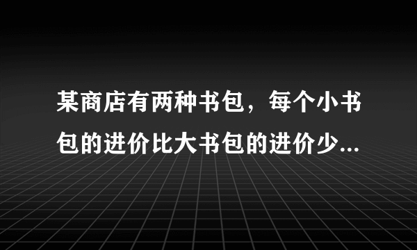 某商店有两种书包，每个小书包的进价比大书包的进价少十元，而他们的售后利润额相同。期中，每个小书包的