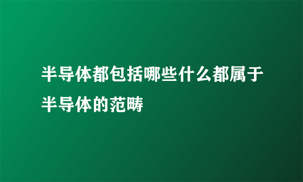 半导体都包括哪些什么都属于半导体的范畴