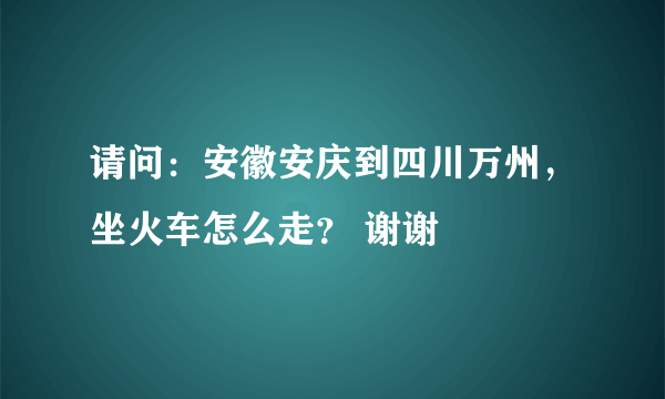 请问：安徽安庆到四川万州，坐火车怎么走？ 谢谢