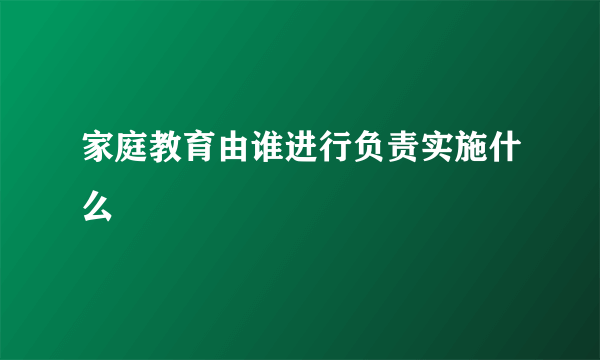 家庭教育由谁进行负责实施什么