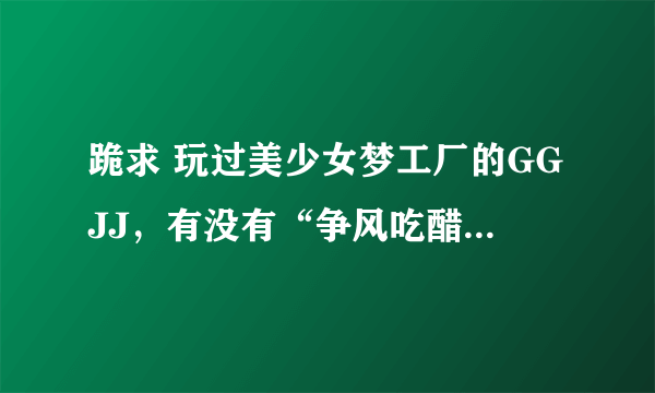 跪求 玩过美少女梦工厂的GGJJ，有没有“争风吃醋事件”的视频啊，有的话回答一下了。 谢谢。