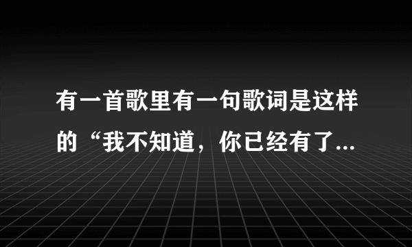 有一首歌里有一句歌词是这样的“我不知道，你已经有了她的好” 这是什么歌如题 谢谢了