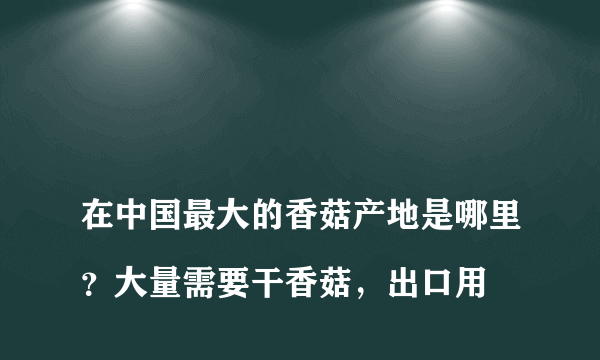 
在中国最大的香菇产地是哪里？大量需要干香菇，出口用

