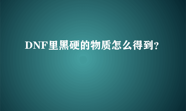 DNF里黑硬的物质怎么得到？