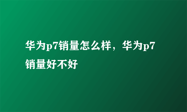 华为p7销量怎么样，华为p7销量好不好