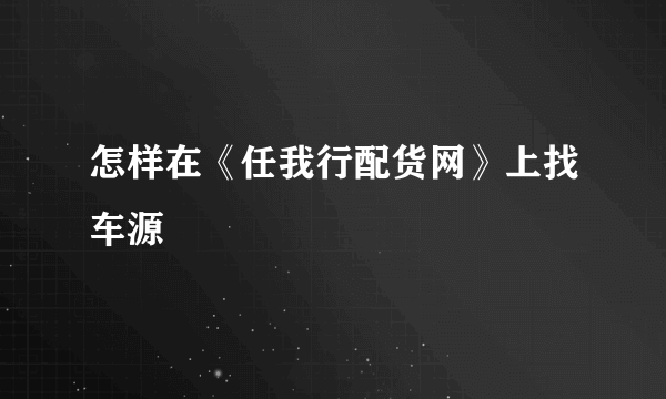 怎样在《任我行配货网》上找车源