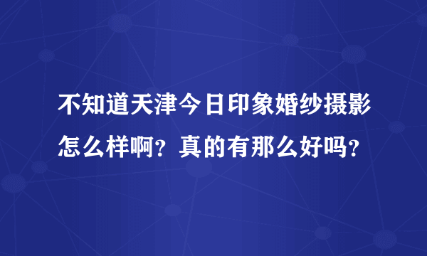 不知道天津今日印象婚纱摄影怎么样啊？真的有那么好吗？