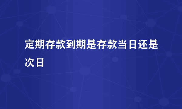 定期存款到期是存款当日还是次日