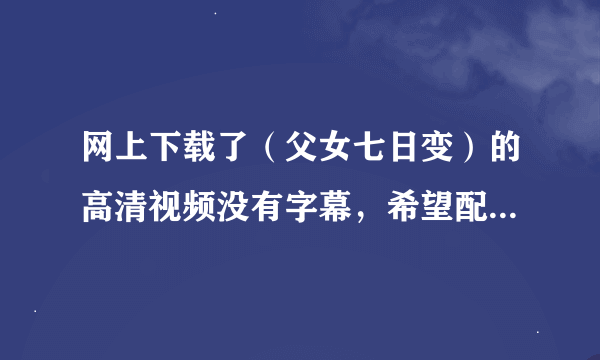 网上下载了（父女七日变）的高清视频没有字幕，希望配一个字幕文件。哪位有，请发给我一个，谢谢！