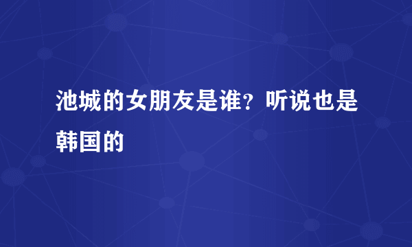 池城的女朋友是谁？听说也是韩国的