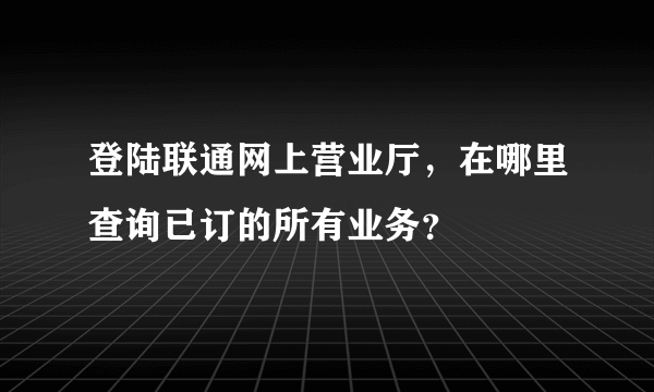 登陆联通网上营业厅，在哪里查询已订的所有业务？