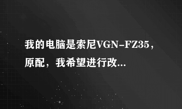 我的电脑是索尼VGN-FZ35，原配，我希望进行改装，有什么好的建议或方法，请高人指点！谢谢！