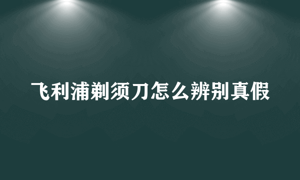 飞利浦剃须刀怎么辨别真假