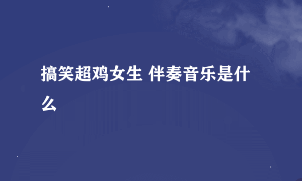 搞笑超鸡女生 伴奏音乐是什么