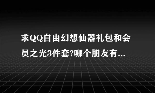 求QQ自由幻想仙器礼包和会员之光3件套?哪个朋友有能送我么?