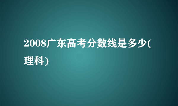 2008广东高考分数线是多少(理科)