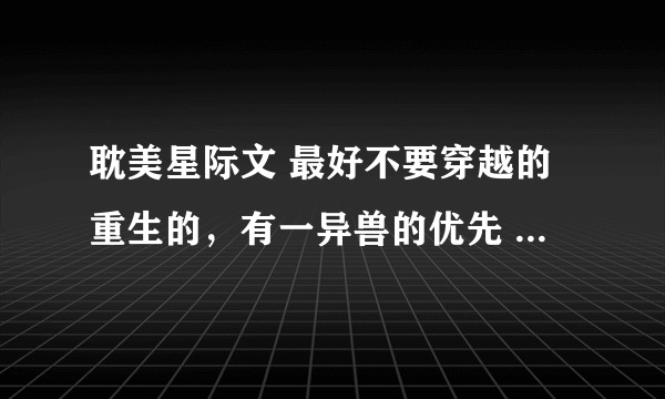 耽美星际文 最好不要穿越的重生的，有一异兽的优先 双洁男主不要小白