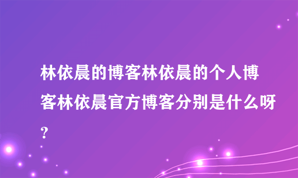 林依晨的博客林依晨的个人博客林依晨官方博客分别是什么呀？