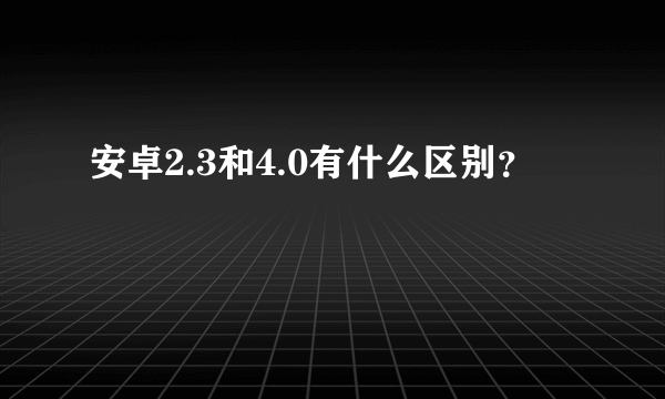 安卓2.3和4.0有什么区别？