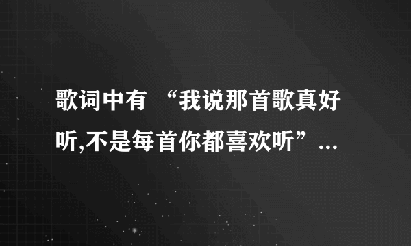 歌词中有 “我说那首歌真好听,不是每首你都喜欢听” 是什么歌?知道的朋友告诉我谢谢！