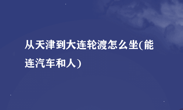 从天津到大连轮渡怎么坐(能连汽车和人)