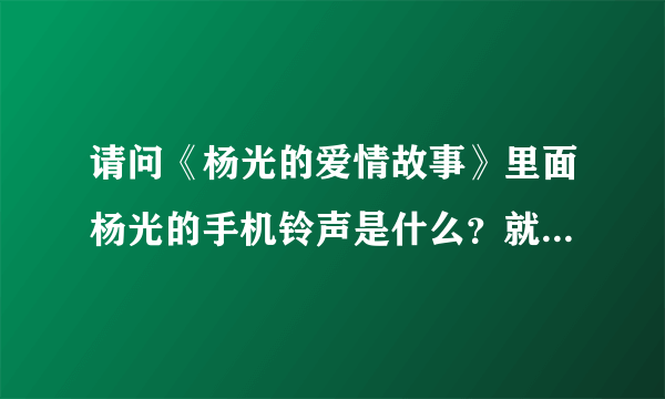 请问《杨光的爱情故事》里面杨光的手机铃声是什么？就是我需要杨光什么的。请说具体点，什么歌名。谢谢！