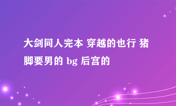 大剑同人完本 穿越的也行 猪脚要男的 bg 后宫的