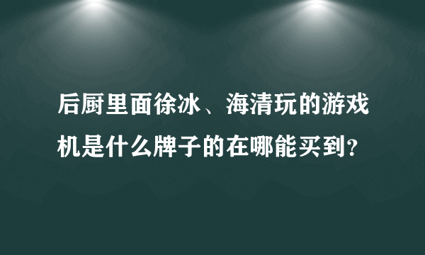 后厨里面徐冰、海清玩的游戏机是什么牌子的在哪能买到？