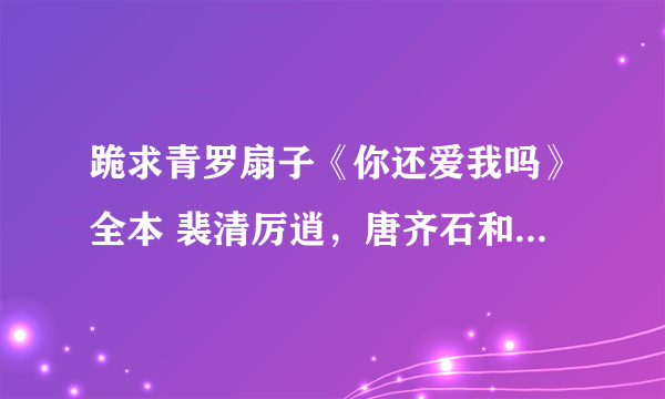 跪求青罗扇子《你还爱我吗》全本 裴清厉逍，唐齐石和其他番外等