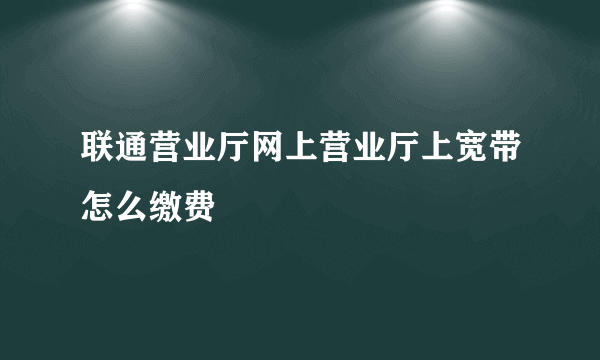 联通营业厅网上营业厅上宽带怎么缴费