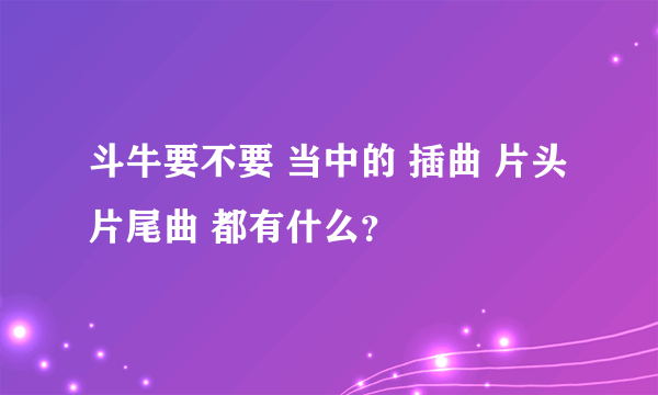 斗牛要不要 当中的 插曲 片头 片尾曲 都有什么？