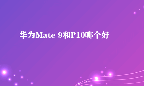 华为Mate 9和P10哪个好