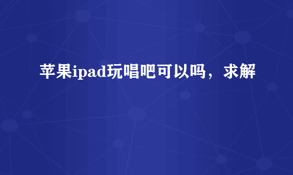 苹果ipad玩唱吧可以吗，求解