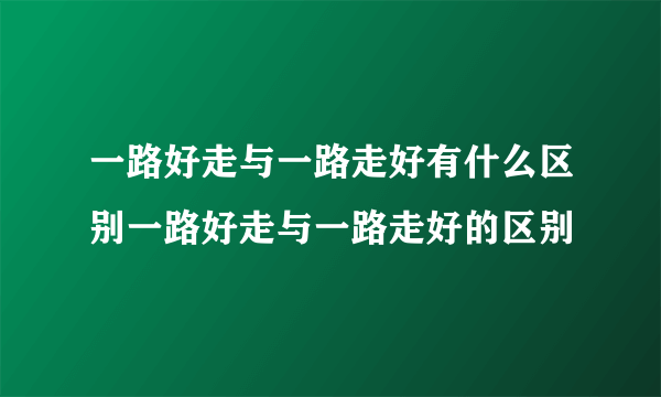 一路好走与一路走好有什么区别一路好走与一路走好的区别