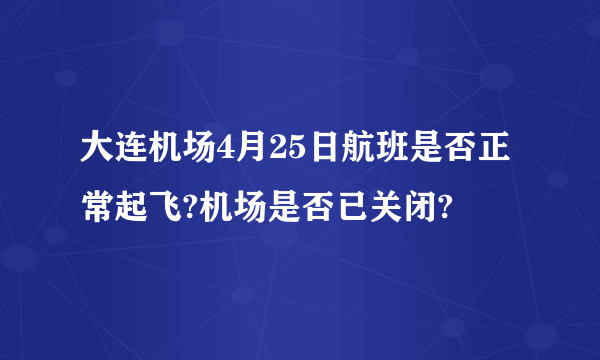 大连机场4月25日航班是否正常起飞?机场是否已关闭?