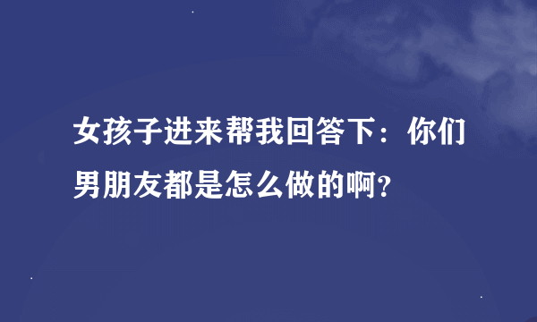 女孩子进来帮我回答下：你们男朋友都是怎么做的啊？