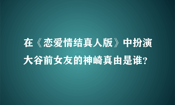 在《恋爱情结真人版》中扮演大谷前女友的神崎真由是谁？