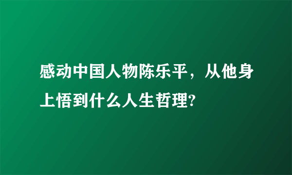 感动中国人物陈乐平，从他身上悟到什么人生哲理?