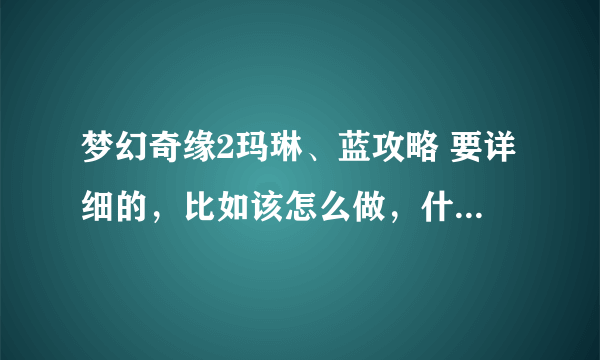 梦幻奇缘2玛琳、蓝攻略 要详细的，比如该怎么做，什么不能做等等、拜托拜托