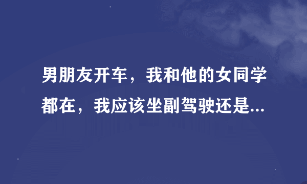 男朋友开车，我和他的女同学都在，我应该坐副驾驶还是，陪她坐后面？