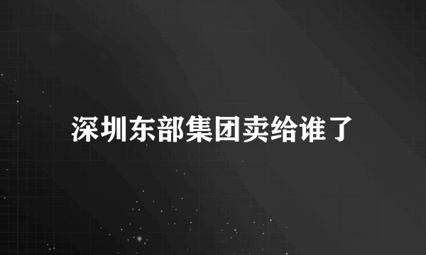 深圳东部集团卖给谁了