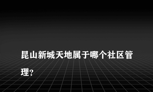 
昆山新城天地属于哪个社区管理？

