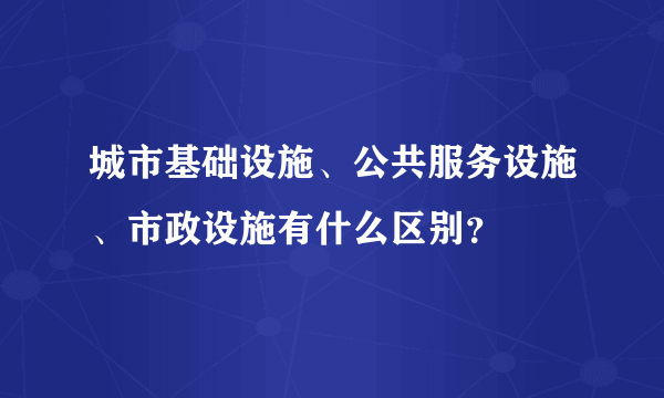 城市基础设施、公共服务设施、市政设施有什么区别？