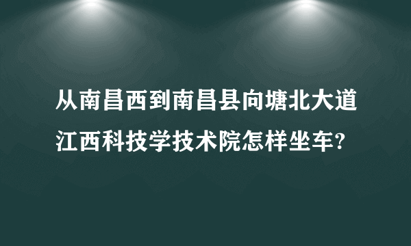 从南昌西到南昌县向塘北大道江西科技学技术院怎样坐车?