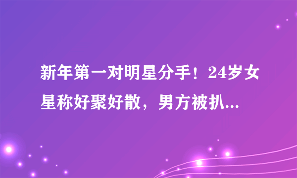 新年第一对明星分手！24岁女星称好聚好散，男方被扒私生活混乱？