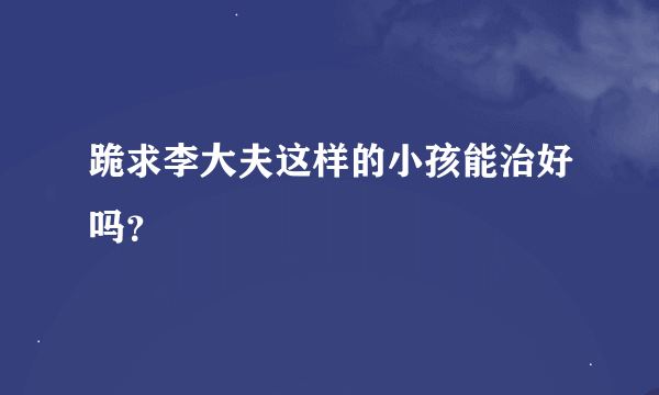 跪求李大夫这样的小孩能治好吗？