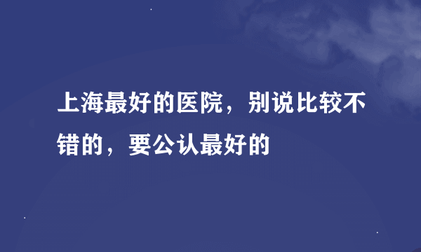 上海最好的医院，别说比较不错的，要公认最好的