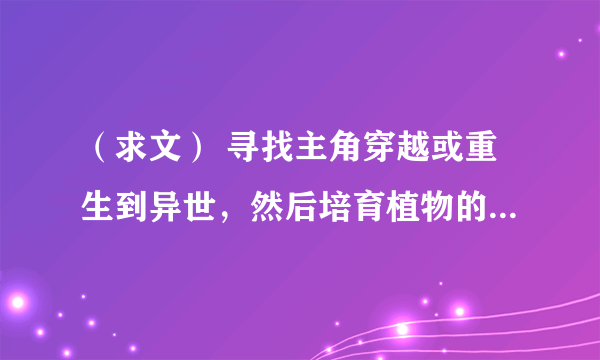 （求文） 寻找主角穿越或重生到异世，然后培育植物的小说，例如《植培师》、《灵草师》